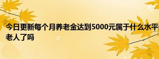 今日更新每个月养老金达到5000元属于什么水平超一半退休老人了吗