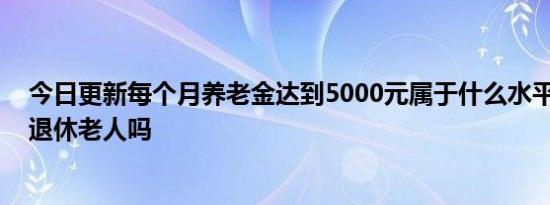 今日更新每个月养老金达到5000元属于什么水平 超过一半退休老人吗