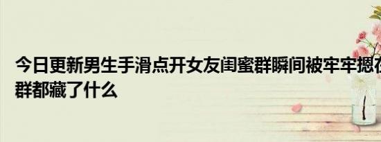 今日更新男生手滑点开女友闺蜜群瞬间被牢牢摁在地上 闺蜜群都藏了什么