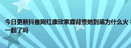 今日更新抖音网红康欣家庭背景她到底为什么火 徐斌康欣在一起了吗