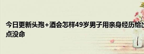 今日更新头孢+酒会怎样49岁男子用亲身经历给出了答案 差点没命