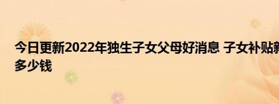 今日更新2022年独生子女父母好消息 子女补贴新政一次性多少钱