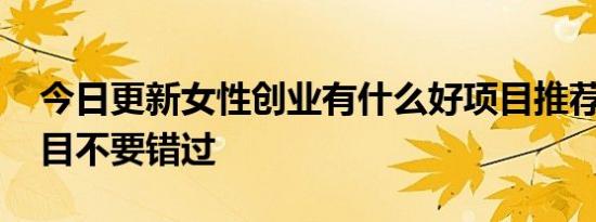 今日更新女性创业有什么好项目推荐 稳赚项目不要错过