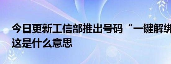 今日更新工信部推出号码“一键解绑”功能 这是什么意思