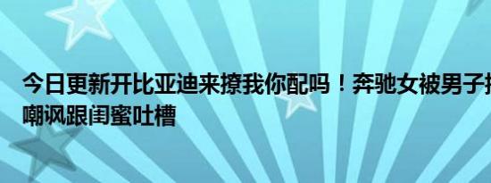 今日更新开比亚迪来撩我你配吗！奔驰女被男子搭讪后一脸嘲讽跟闺蜜吐槽