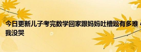 今日更新儿子考完数学回家跟妈妈吐槽题有多难 心态超好就我没哭