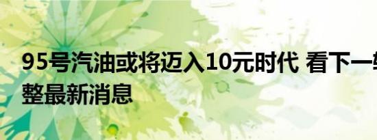 今日更新95号汽油或将迈入10元时代 看下一轮油价调整最新消息