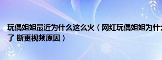 玩偶姐姐最近为什么这么火（网红玩偶姐姐为什么不拍视频了 断更视频原因）