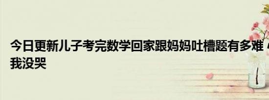 今日更新儿子考完数学回家跟妈妈吐槽题有多难 心态超好就我没哭