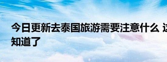 今日更新去泰国旅游需要注意什么 这几点要知道了