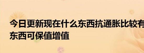 今日更新现在什么东西抗通胀比较有用 这些东西可保值增值