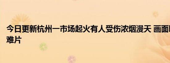 今日更新杭州一市场起火有人受伤浓烟漫天 画面曝光犹如灾难片