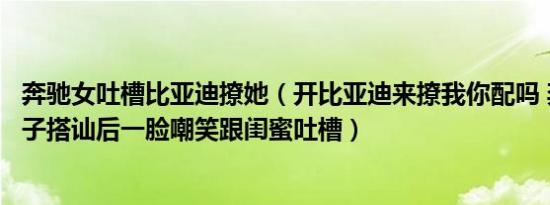 奔驰女吐槽比亚迪撩她（开比亚迪来撩我你配吗 奔驰女被男子搭讪后一脸嘲笑跟闺蜜吐槽）