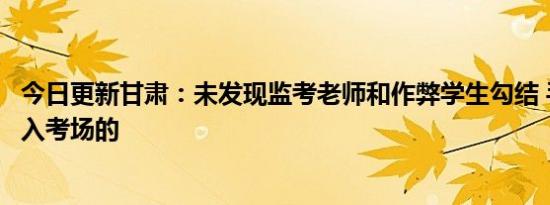 今日更新甘肃：未发现监考老师和作弊学生勾结 手机怎么带入考场的