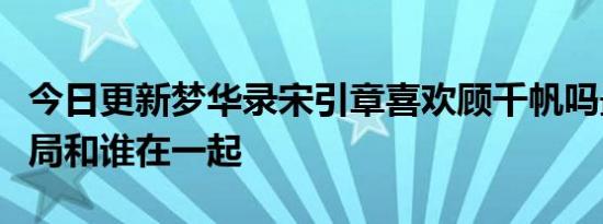 今日更新梦华录宋引章喜欢顾千帆吗最后的结局和谁在一起