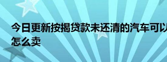 今日更新按揭贷款未还清的汽车可以卖吗 要怎么卖