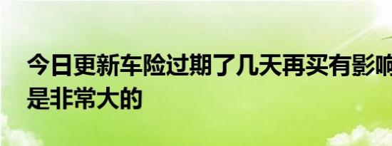 今日更新车险过期了几天再买有影响吗 影响是非常大的