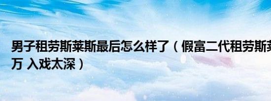 男子租劳斯莱斯最后怎么样了（假富二代租劳斯莱斯贱卖26万 入戏太深）