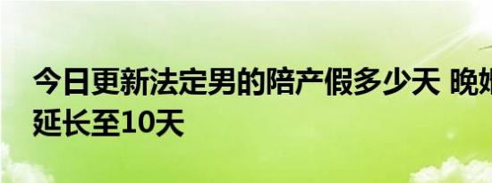 今日更新法定男的陪产假多少天 晚婚晚育可延长至10天