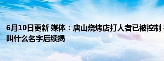 6月10日更新 媒体：唐山烧烤店打人者已被控制 打人者是谁叫什么名字后续揭