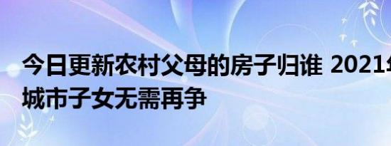 今日更新农村父母的房子归谁 2021年新规下城市子女无需再争