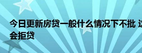 今日更新房贷一般什么情况下不批 这些情况会拒贷