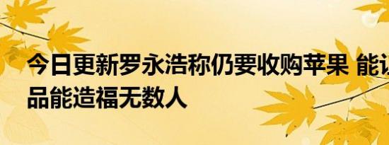 今日更新罗永浩称仍要收购苹果 能让公司产品能造福无数人