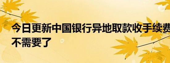 今日更新中国银行异地取款收手续费吗 早就不需要了