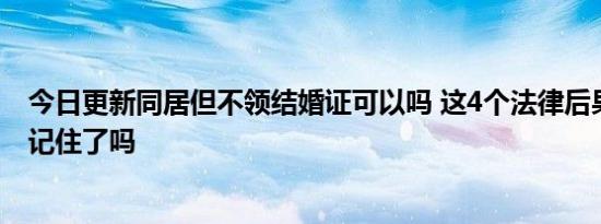 今日更新同居但不领结婚证可以吗 这4个法律后果你要清楚记住了吗