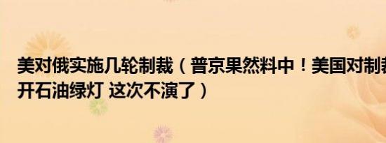 美对俄实施几轮制裁（普京果然料中！美国对制裁国悄悄打开石油绿灯 这次不演了）