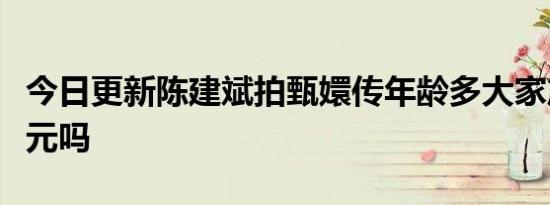 今日更新陈建斌拍甄嬛传年龄多大家产多少亿元吗