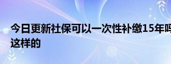 今日更新社保可以一次性补缴15年吗 规定是这样的