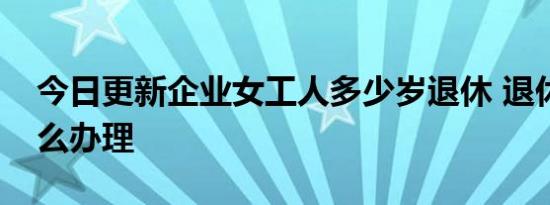 今日更新企业女工人多少岁退休 退休手续怎么办理