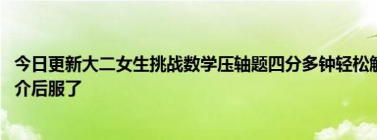 今日更新大二女生挑战数学压轴题四分多钟轻松解出 看到简介后服了