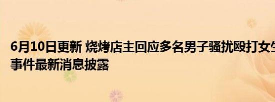 6月10日更新 烧烤店主回应多名男子骚扰殴打女生 唐山打人事件最新消息披露