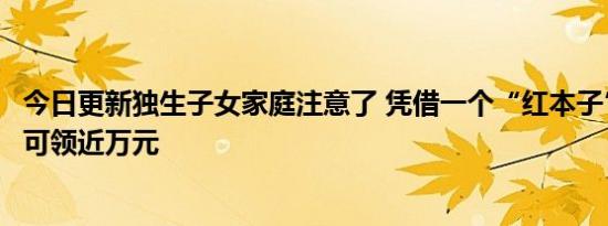 今日更新独生子女家庭注意了 凭借一个“红本子”领钱一次可领近万元