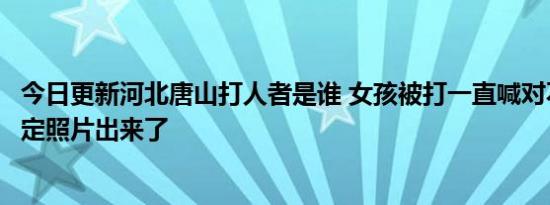 今日更新河北唐山打人者是谁 女孩被打一直喊对不起伤情鉴定照片出来了