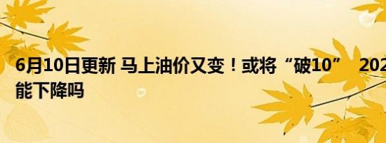 6月10日更新 马上油价又变！或将“破10”  2022年油价还能下降吗