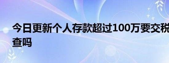 今日更新个人存款超过100万要交税吗 会被查吗