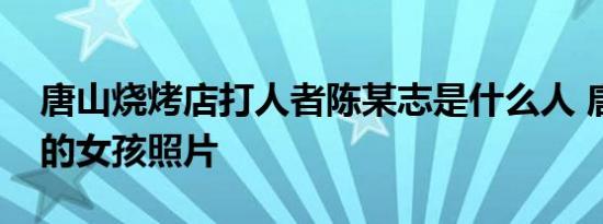 6月10日更新 唐山烧烤店打人者陈某志是什么人 唐山被打的女孩照片