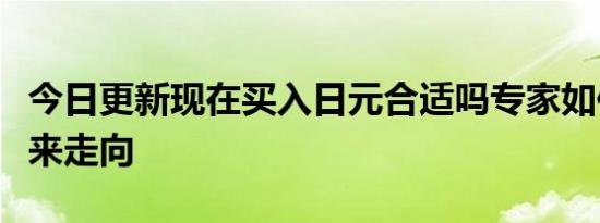 今日更新现在买入日元合适吗专家如何预测未来走向