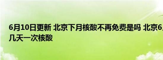 6月10日更新 北京下月核酸不再免费是吗 北京6月1日以后几天一次核酸