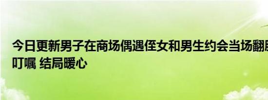 今日更新男子在商场偶遇侄女和男生约会当场翻脸叫到一旁叮嘱 结局暖心