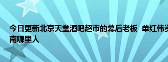 今日更新北京天堂酒吧超市的幕后老板  单红伟资料显示河南哪里人