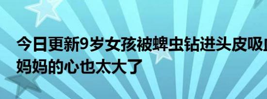 今日更新9岁女孩被蜱虫钻进头皮吸血1个月 妈妈的心也太大了