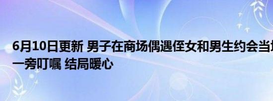 6月10日更新 男子在商场偶遇侄女和男生约会当场翻脸叫到一旁叮嘱 结局暖心