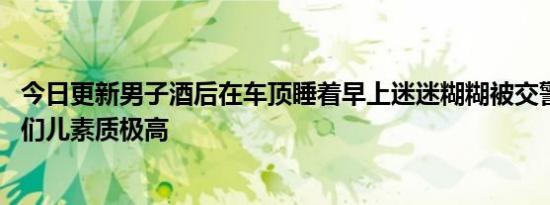 今日更新男子酒后在车顶睡着早上迷迷糊糊被交警唤醒 这哥们儿素质极高