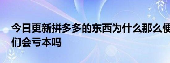 今日更新拼多多的东西为什么那么便宜 商家们会亏本吗