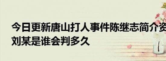 今日更新唐山打人事件陈继志简介资料 打人刘某是谁会判多久