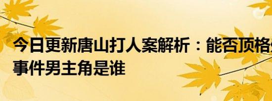 今日更新唐山打人案解析：能否顶格处理打人事件男主角是谁